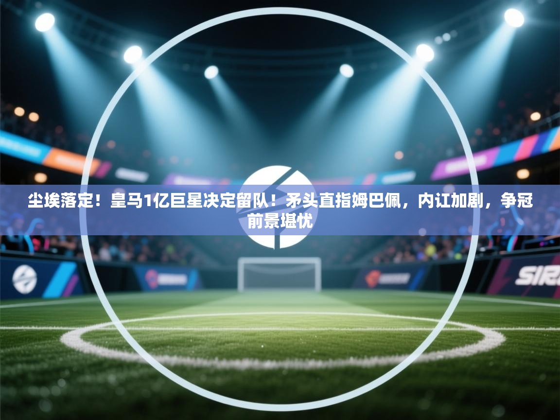 开云体育绑定手机指南-尘埃落定！皇马1亿巨星决定留队！矛头直指姆巴佩，内讧加剧，争冠前景堪忧  第4张