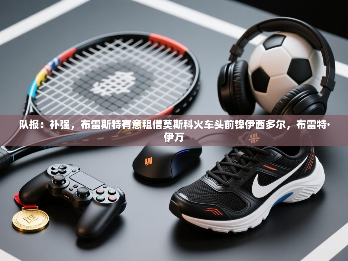 开云体育实名认证入口-队报:补强,布雷斯特有意租借莫斯科火车头前锋伊西多尔,布雷特·伊万 第1张