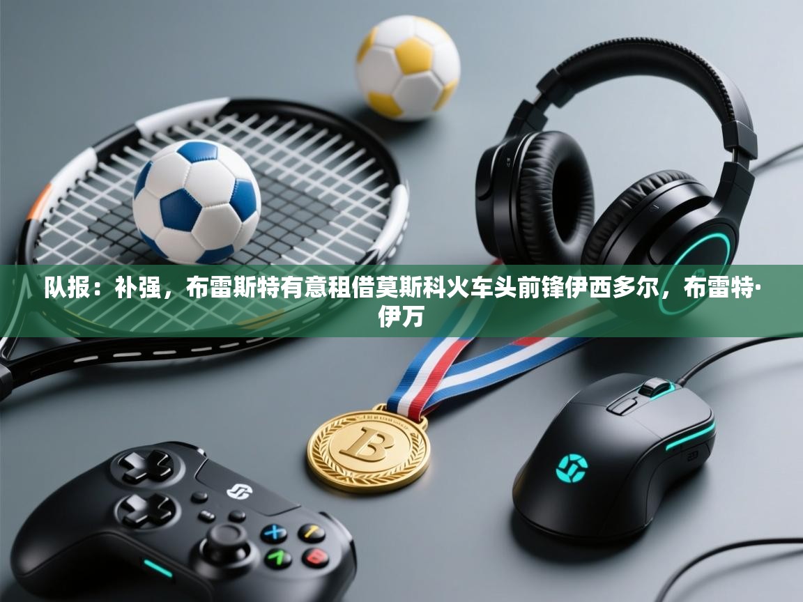 开云体育实名认证入口-队报:补强,布雷斯特有意租借莫斯科火车头前锋伊西多尔,布雷特·伊万 第3张