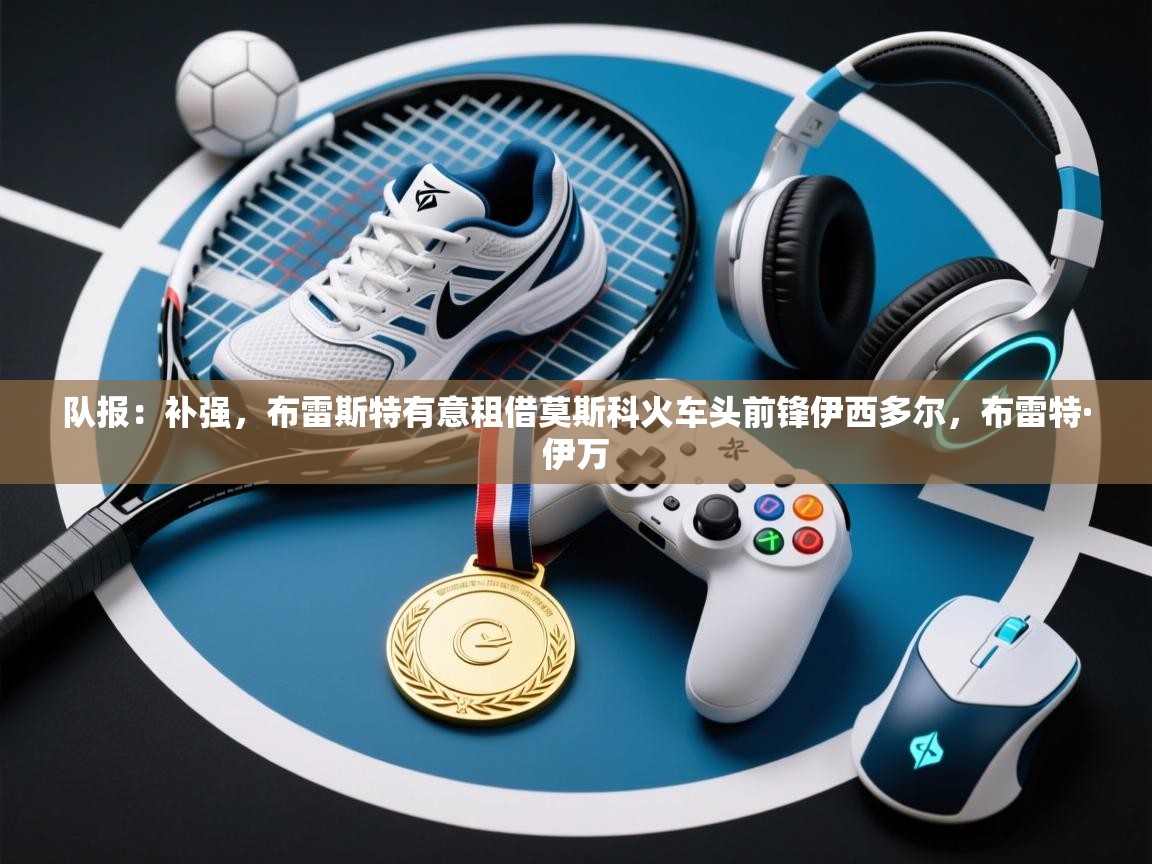 开云体育实名认证入口-队报:补强,布雷斯特有意租借莫斯科火车头前锋伊西多尔,布雷特·伊万 第2张