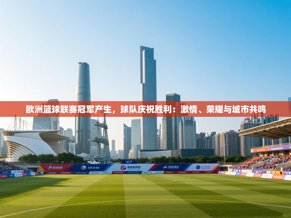 开云体育无法登录解决方案-欧洲篮球联赛冠军产生，球队庆祝胜利：激情、荣耀与城市共鸣  第3张