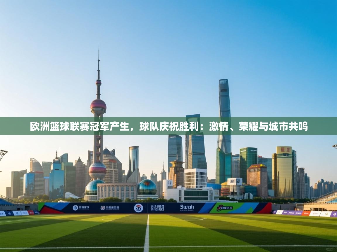 开云体育无法登录解决方案-欧洲篮球联赛冠军产生，球队庆祝胜利：激情、荣耀与城市共鸣  第4张